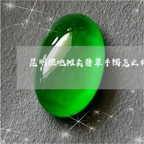 原来昆明摆地摊卖翡翠手镯怎么样昆明买翡翠今日动态翡玉专栏