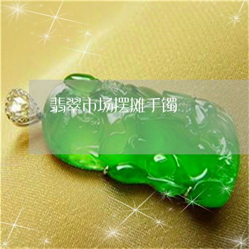 盘点翡翠市场摆摊手镯翡翠手镯能摆地摊吗今日动态翡翠栏目
